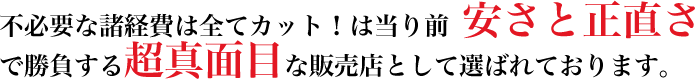 不必要な諸経費は全てカットは当たり前。安さと正直さで勝負する超真面目な販売店として選ばれております。